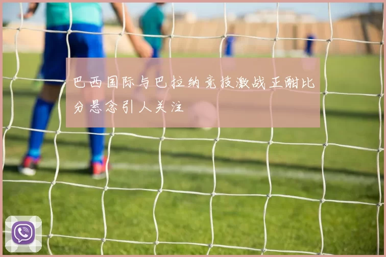 巴西国际与巴拉纳竞技激战正酣比分悬念引人关注