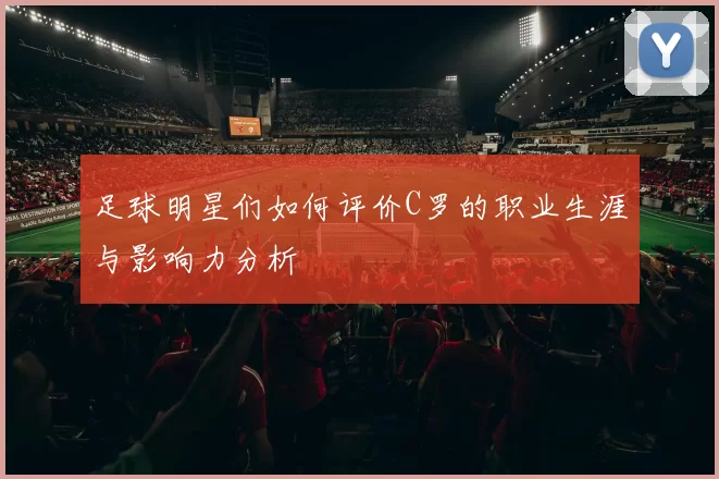 足球明星们如何评价C罗的职业生涯与影响力分析