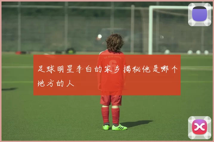 足球明星李白的家乡揭秘他是哪个地方的人