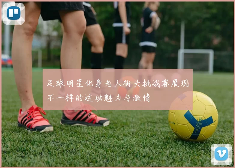 足球明星化身老人街头挑战赛展现不一样的运动魅力与激情