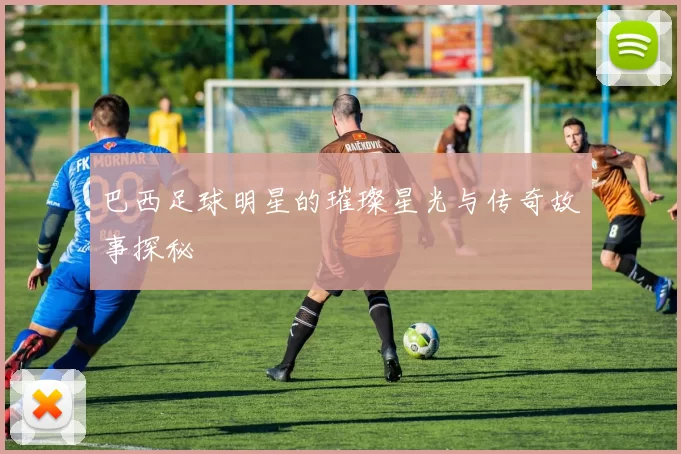巴西足球明星的璀璨星光与传奇故事探秘