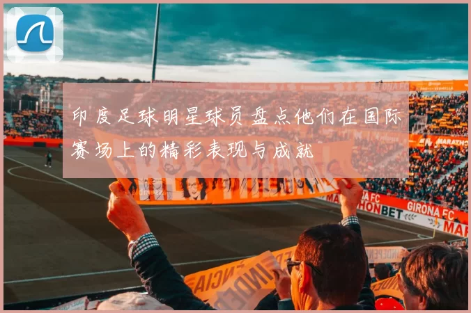 印度足球明星球员盘点他们在国际赛场上的精彩表现与成就