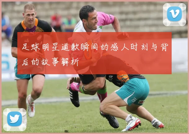 足球明星道歉瞬间的感人时刻与背后的故事解析