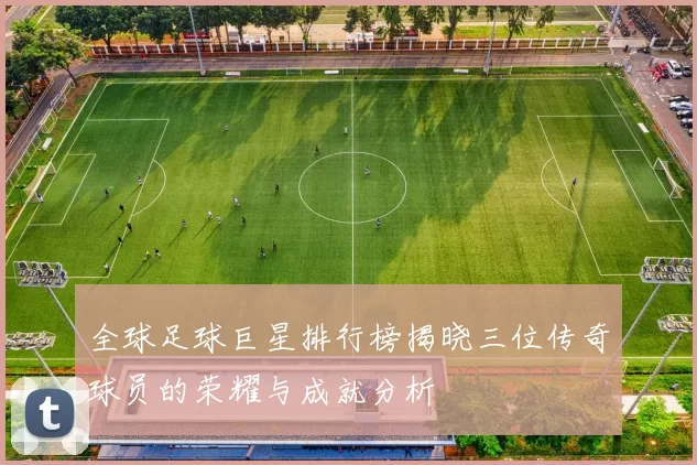 全球足球巨星排行榜揭晓三位传奇球员的荣耀与成就分析