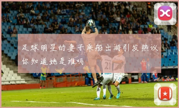 足球明星的妻子乘船出游引发热议你知道她是谁吗