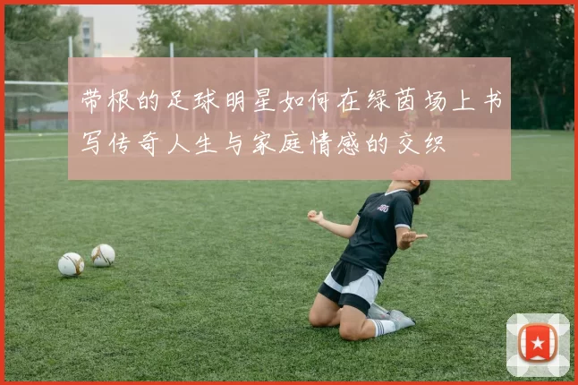 带根的足球明星如何在绿茵场上书写传奇人生与家庭情感的交织