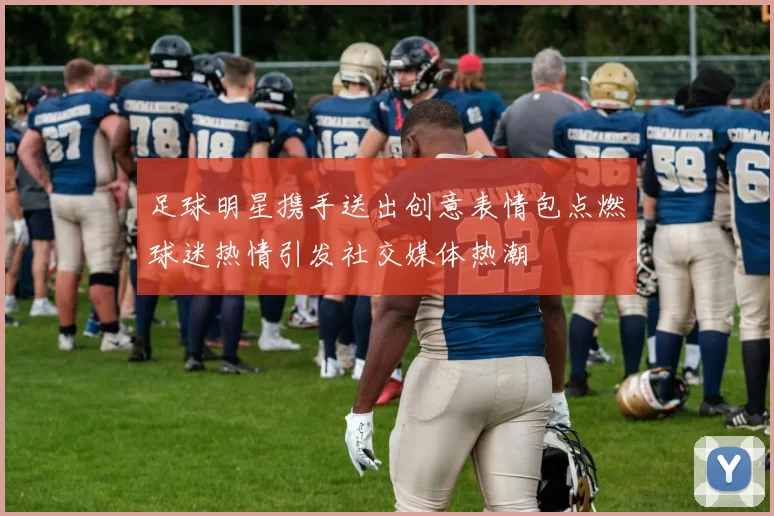 足球明星携手送出创意表情包点燃球迷热情引发社交媒体热潮