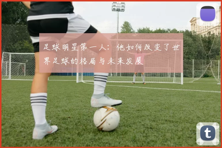 足球明星第一人：他如何改变了世界足球的格局与未来发展