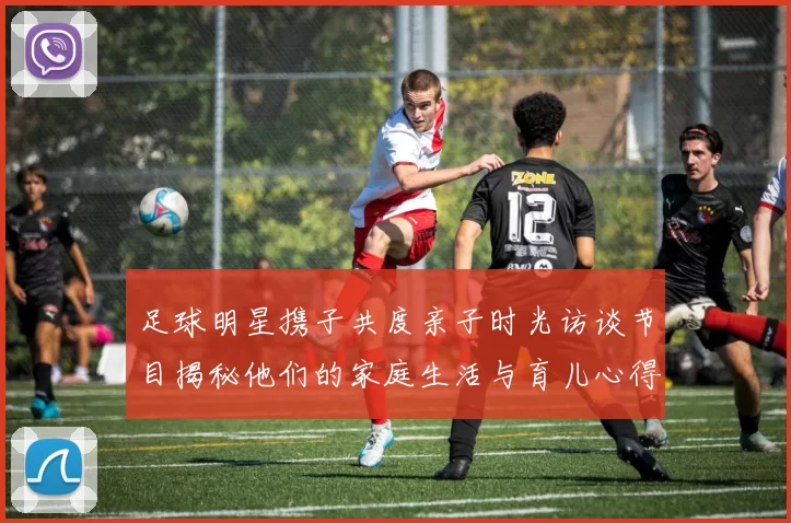足球明星携子共度亲子时光访谈节目揭秘他们的家庭生活与育儿心得