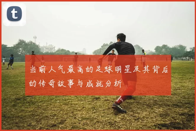 当前人气最高的足球明星及其背后的传奇故事与成就分析