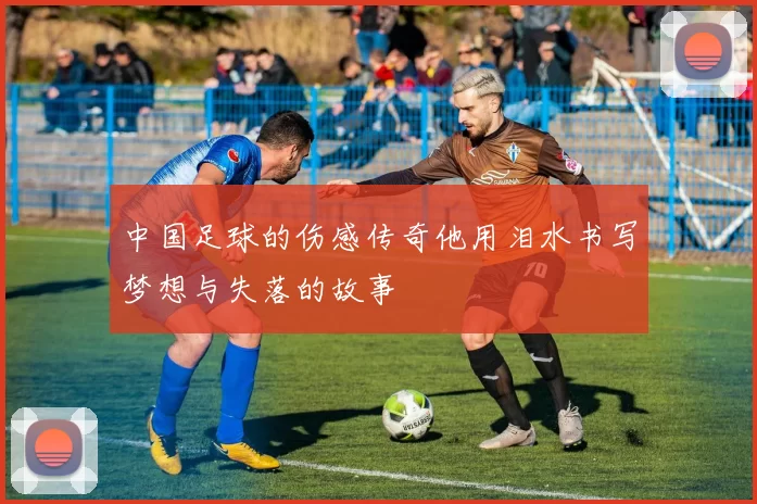 中国足球的伤感传奇他用泪水书写梦想与失落的故事