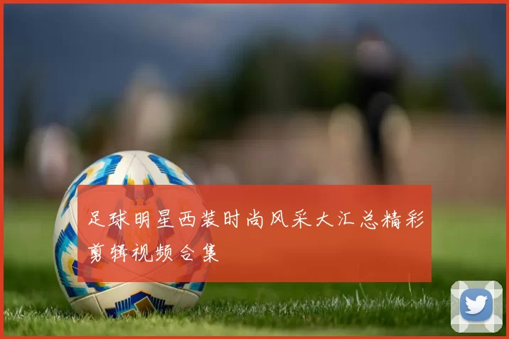 足球明星西装时尚风采大汇总精彩剪辑视频合集