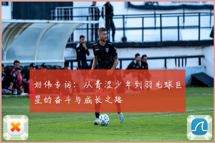 刘伟专访：从青涩少年到羽毛球巨星的奋斗与成长之路