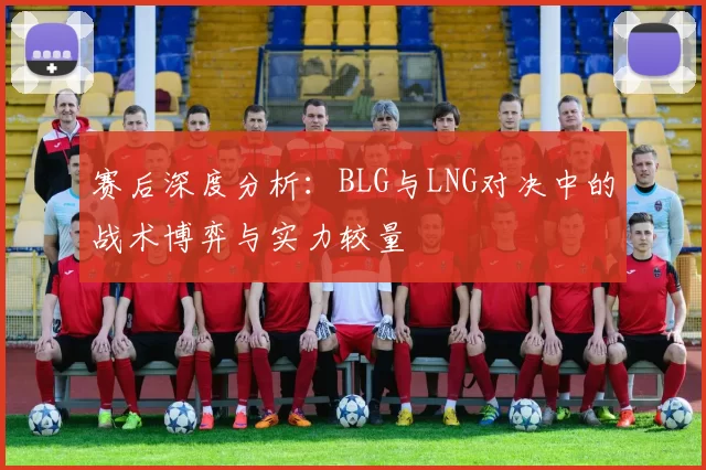 赛后深度分析：BLG与LNG对决中的战术博弈与实力较量