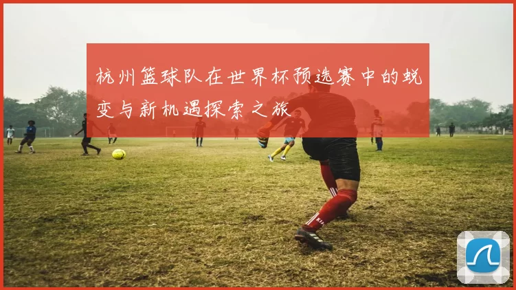 杭州篮球队在世界杯预选赛中的蜕变与新机遇探索之旅