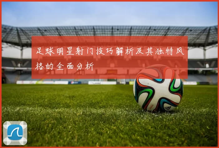 足球明星射门技巧解析及其独特风格的全面分析