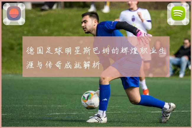 德国足球明星斯巴姆的辉煌职业生涯与传奇成就解析