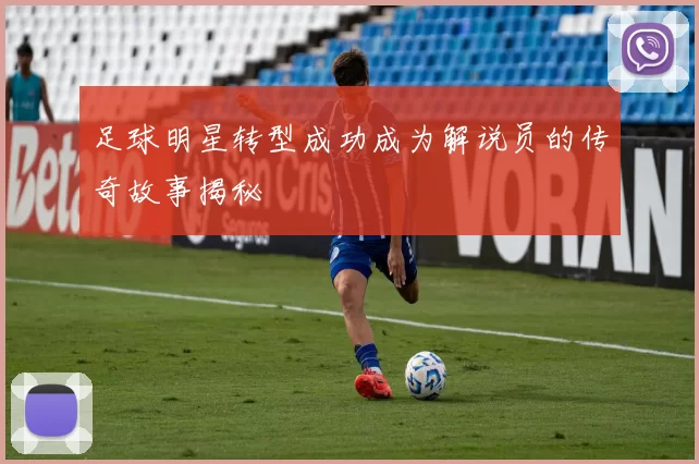 足球明星转型成功成为解说员的传奇故事揭秘