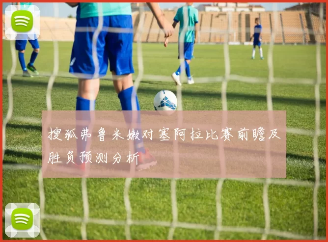 搜狐弗鲁米嫩对塞阿拉比赛前瞻及胜负预测分析