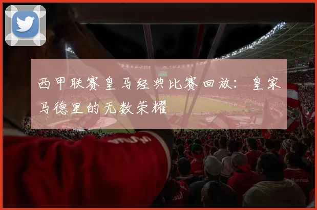 西甲联赛皇马经典比赛回放：皇家马德里的无数荣耀