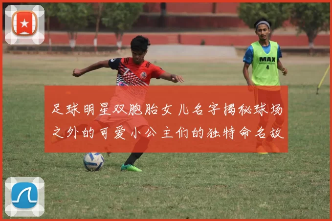 足球明星双胞胎女儿名字揭秘球场之外的可爱小公主们的独特命名故事