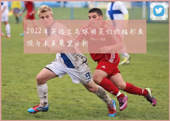 2022年英格兰足球明星们的精彩表现与未来展望分析
