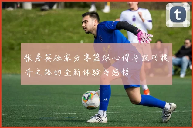 张秀英独家分享篮球心得与技巧提升之路的全新体验与感悟