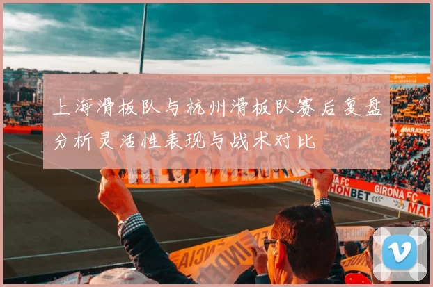 上海滑板队与杭州滑板队赛后复盘分析灵活性表现与战术对比