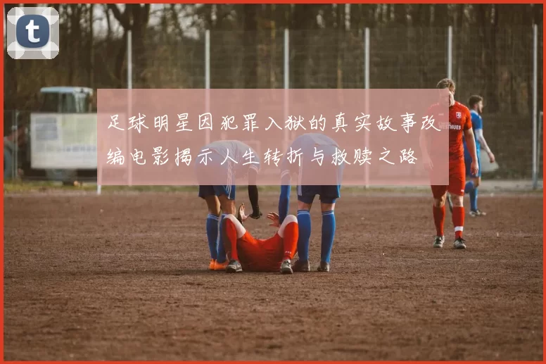 足球明星因犯罪入狱的真实故事改编电影揭示人生转折与救赎之路
