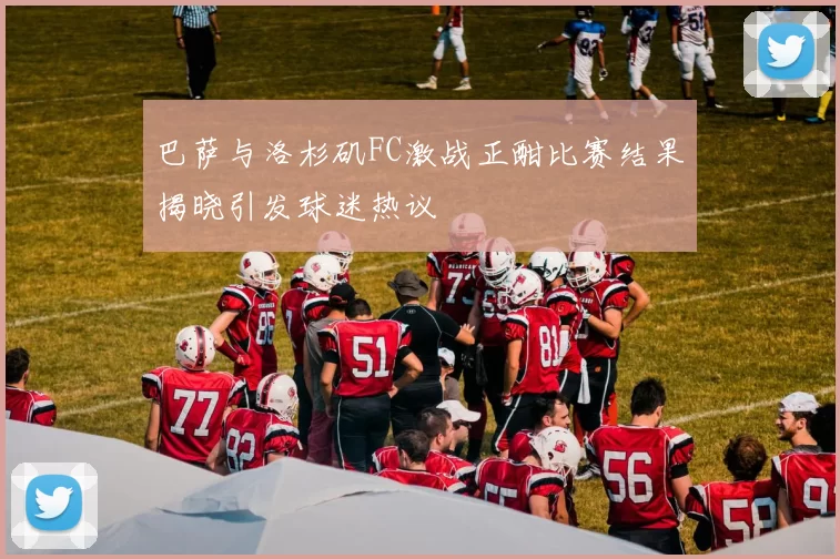 巴萨与洛杉矶FC激战正酣比赛结果揭晓引发球迷热议