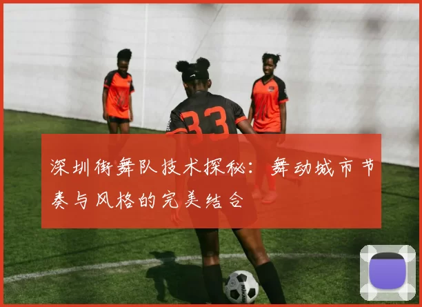 深圳街舞队技术探秘：舞动城市节奏与风格的完美结合
