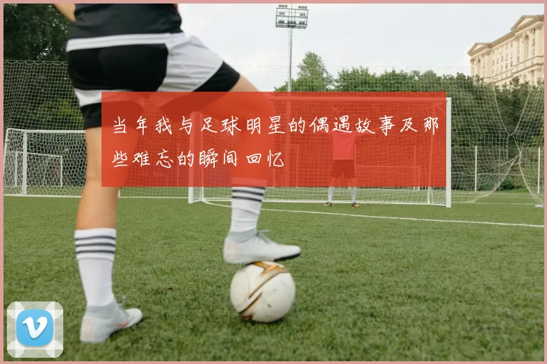 当年我与足球明星的偶遇故事及那些难忘的瞬间回忆