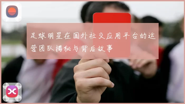 足球明星在国外社交应用平台的运营团队揭秘与背后故事