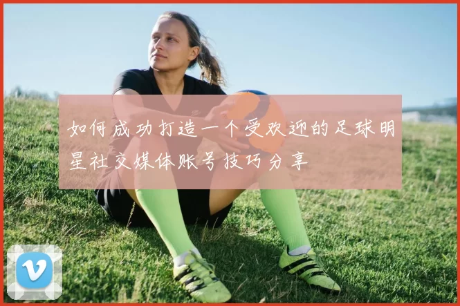 如何成功打造一个受欢迎的足球明星社交媒体账号技巧分享