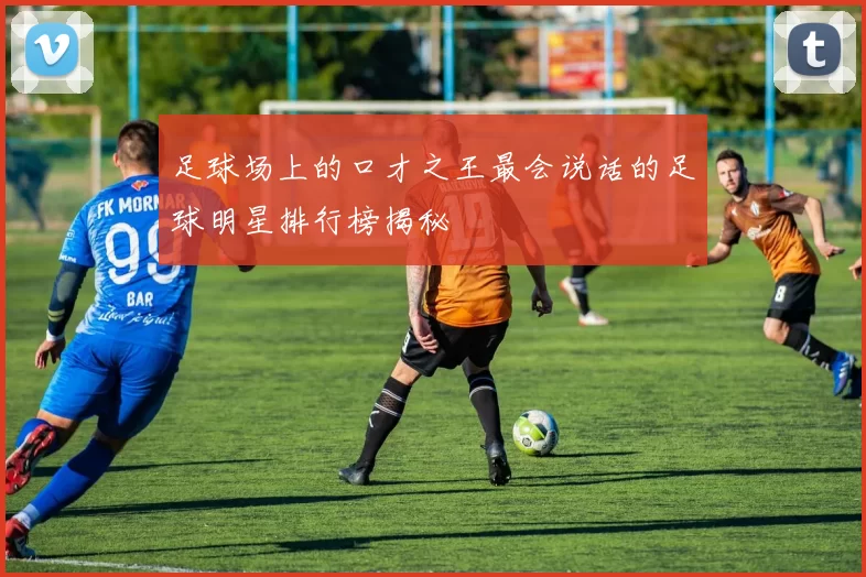 足球场上的口才之王最会说话的足球明星排行榜揭秘