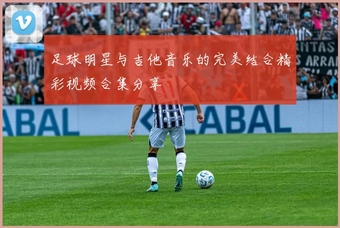 足球明星与吉他音乐的完美结合精彩视频合集分享