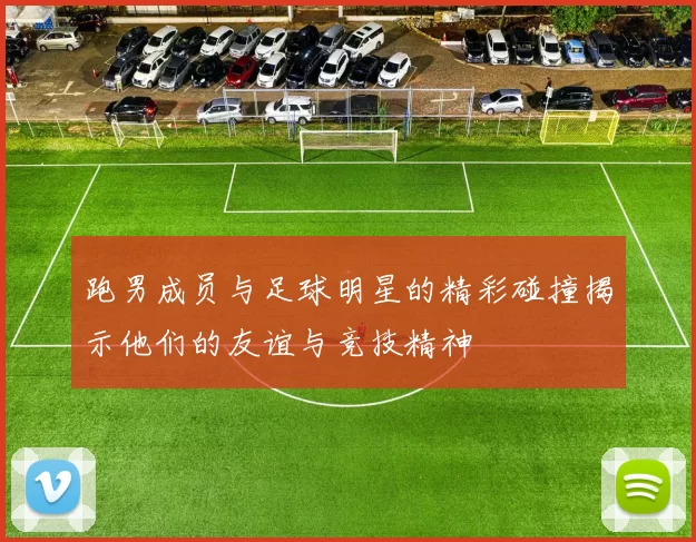 跑男成员与足球明星的精彩碰撞揭示他们的友谊与竞技精神