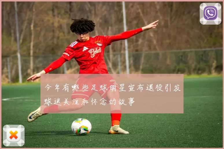 今年有哪些足球明星宣布退役引发球迷关注和怀念的故事