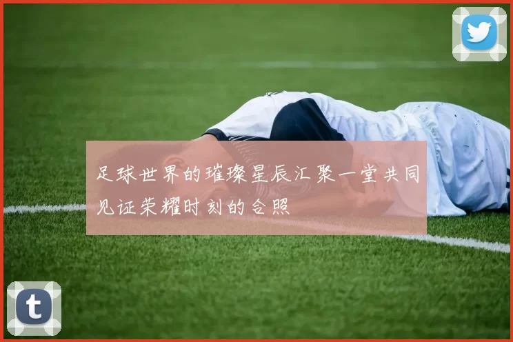 足球世界的璀璨星辰汇聚一堂共同见证荣耀时刻的合照