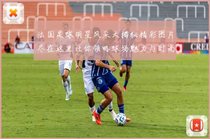 法国足球明星风采大揭秘精彩图片尽在这里让你领略球场魅力与时尚风范