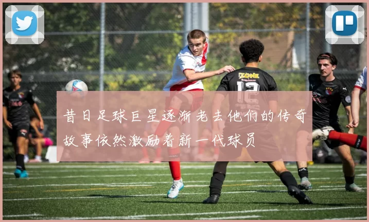 昔日足球巨星逐渐老去他们的传奇故事依然激励着新一代球员