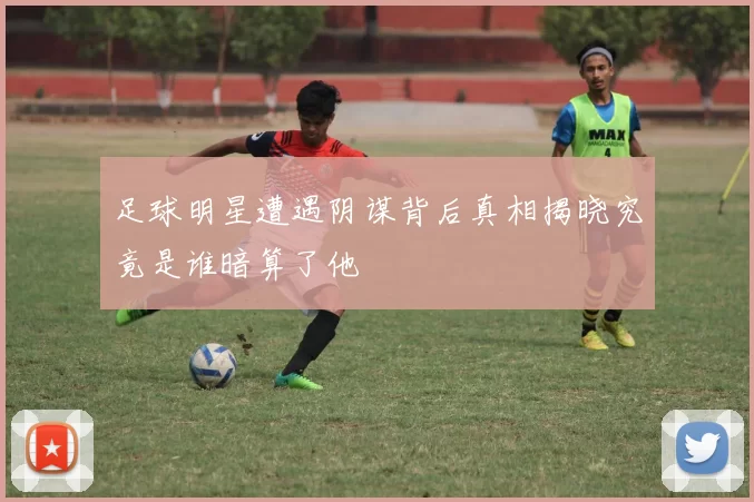 足球明星遭遇阴谋背后真相揭晓究竟是谁暗算了他