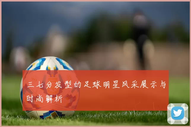 三七分发型的足球明星风采展示与时尚解析