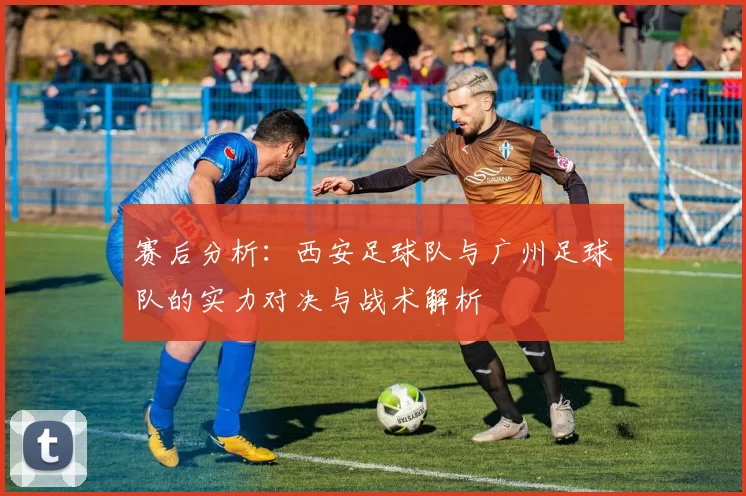 赛后分析：西安足球队与广州足球队的实力对决与战术解析