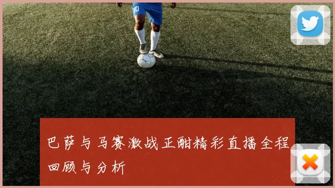 巴萨与马赛激战正酣精彩直播全程回顾与分析