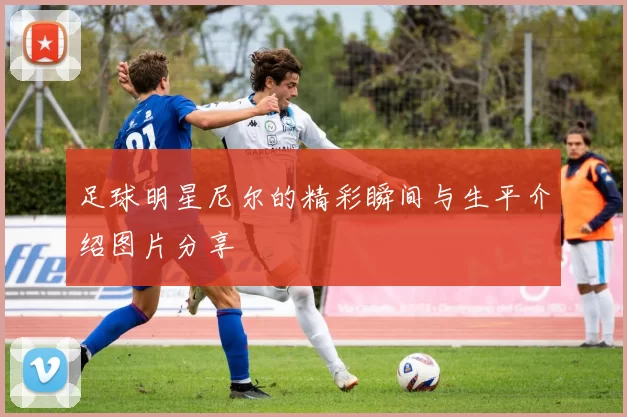 足球明星尼尔的精彩瞬间与生平介绍图片分享