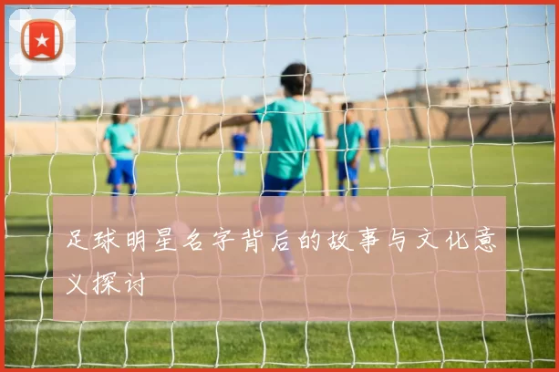 足球明星名字背后的故事与文化意义探讨