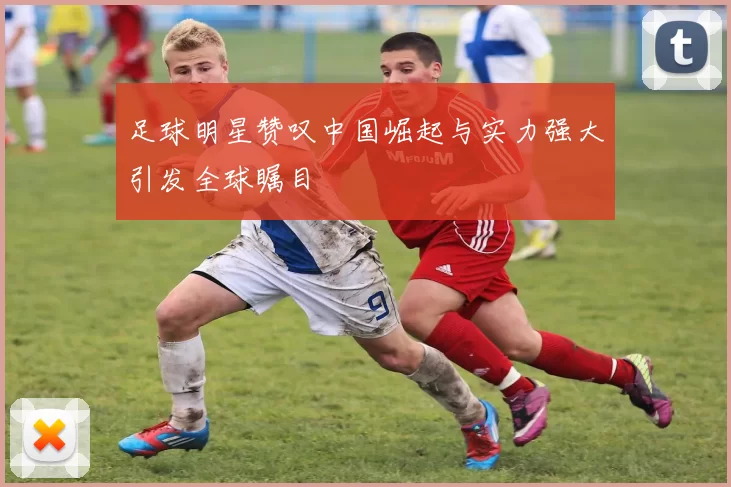 足球明星赞叹中国崛起与实力强大引发全球瞩目