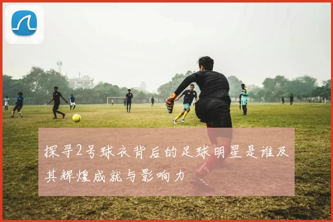 探寻2号球衣背后的足球明星是谁及其辉煌成就与影响力