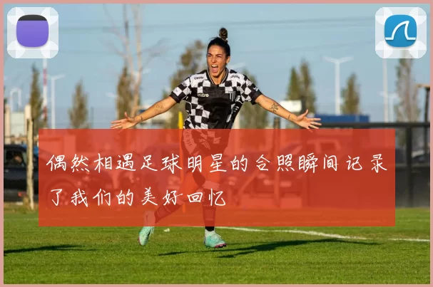 偶然相遇足球明星的合照瞬间记录了我们的美好回忆